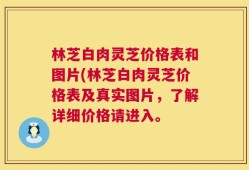 林芝白肉灵芝价格表和图片(林芝白肉灵芝价格表及真实图片，了解详细价格请进入。