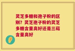 灵芝多糖和孢子粉的区别？灵芝孢子粉的灵芝多糖含量高好还是三萜含量高好