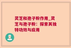 灵芝和孢子粉作用_灵芝与孢子粉：探索其独特功效与应用
