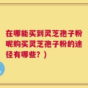 在哪能买到灵芝孢子粉呢购买灵芝孢子粉的途径有哪些？)