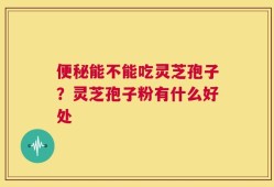 便秘能不能吃灵芝孢子？灵芝孢子粉有什么好处