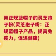 带正规蓝帽子的灵芝孢子粉(灵芝孢子粉：正规蓝帽子产品，提高免疫力，促进健康)