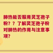 肺热能否服用灵芝孢子粉？？了解灵芝孢子粉对肺热的作用与注意事项？
