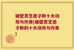 破壁灵芝孢子粉十大功效与作用(破壁灵芝孢子粉的十大功效与作用)