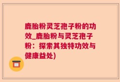 鹿胎粉灵芝孢子粉的功效_鹿胎粉与灵芝孢子粉：探索其独特功效与健康益处)