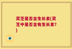 灵芝是否含生长素(灵芝中是否含有生长素？)