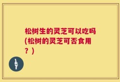 松树生的灵芝可以吃吗(松树的灵芝可否食用？)