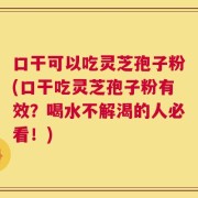 口干可以吃灵芝孢子粉(口干吃灵芝孢子粉有效？喝水不解渴的人必看！)