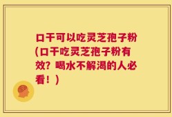 口干可以吃灵芝孢子粉(口干吃灵芝孢子粉有效？喝水不解渴的人必看！)