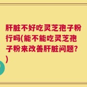 肝脏不好吃灵芝孢子粉行吗(能不能吃灵芝孢子粉来改善肝脏问题？)