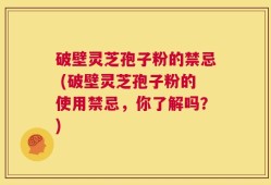 破壁灵芝孢子粉的禁忌 (破壁灵芝孢子粉的使用禁忌，你了解吗？)