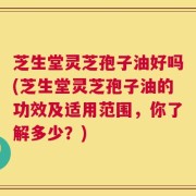 芝生堂灵芝孢子油好吗(芝生堂灵芝孢子油的功效及适用范围，你了解多少？)