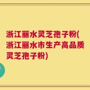 浙江丽水灵芝孢子粉(浙江丽水市生产高品质灵芝孢子粉)