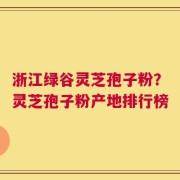 浙江绿谷灵芝孢子粉？灵芝孢子粉产地排行榜