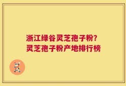 浙江绿谷灵芝孢子粉？灵芝孢子粉产地排行榜