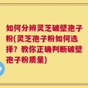 如何分辨灵芝破壁孢子粉(灵芝孢子粉如何选择？教你正确判断破壁孢子粉质量)