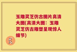 玉雕灵芝仿古图片高清大图(高清大图：玉雕灵芝仿古雕塑呈现惊人细节)