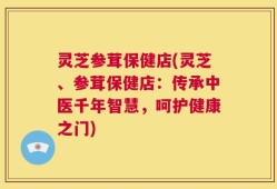 灵芝参茸保健店(灵芝、参茸保健店：传承中医千年智慧，呵护健康之门)