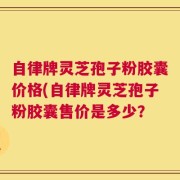 自律牌灵芝孢子粉胶囊价格(自律牌灵芝孢子粉胶囊售价是多少？