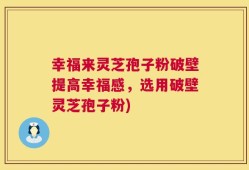 幸福来灵芝孢子粉破壁提高幸福感，选用破壁灵芝孢子粉)