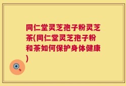 同仁堂灵芝孢子粉灵芝茶(同仁堂灵芝孢子粉和茶如何保护身体健康)