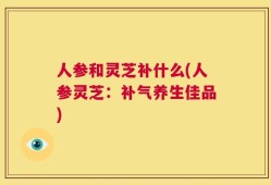 人参和灵芝补什么(人参灵芝：补气养生佳品)