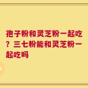 孢子粉和灵芝粉一起吃？三七粉能和灵芝粉一起吃吗