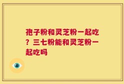 孢子粉和灵芝粉一起吃？三七粉能和灵芝粉一起吃吗