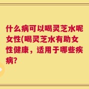 什么病可以喝灵芝水呢女性(喝灵芝水有助女性健康，适用于哪些疾病？