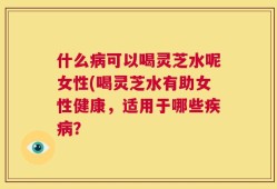 什么病可以喝灵芝水呢女性(喝灵芝水有助女性健康，适用于哪些疾病？