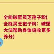 全能破壁灵芝孢子粉(全能灵芝孢子粉：破壁大法帮助身体吸收更多养分)