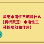 灵芝水溶性三萜是什么(解析灵芝：水溶性三萜的功效和作用)