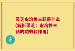 灵芝水溶性三萜是什么(解析灵芝：水溶性三萜的功效和作用)