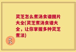 灵芝怎么煮汤食谱图片大全(灵芝煮汤食谱大全，让你掌握多种灵芝煮法)