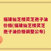 福建仙芝楼灵芝孢子油价格(福建仙芝楼灵芝孢子油价格调整公布)