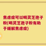 焦虑症可以喝灵芝孢子粉(喝灵芝孢子粉有助于缓解焦虑症)
