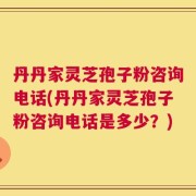 丹丹家灵芝孢子粉咨询电话(丹丹家灵芝孢子粉咨询电话是多少？)
