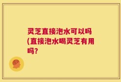 灵芝直接泡水可以吗 (直接泡水喝灵芝有用吗？