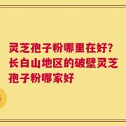 灵芝孢子粉哪里在好？长白山地区的破壁灵芝孢子粉哪家好