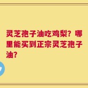 灵芝孢子油吃鸡梨？哪里能买到正宗灵芝孢子油？