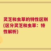 灵芝和虫草的特性区别(区分灵芝和虫草：特性解析)