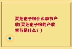 灵芝孢子粉什么季节产收(灵芝孢子粉的产收季节是什么？)