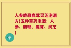 人参鹿鞭鹿茸灵芝泡酒方(五种草药泡酒：人参、鹿鞭、鹿茸、灵芝)