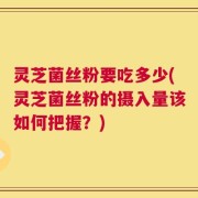 灵芝菌丝粉要吃多少(灵芝菌丝粉的摄入量该如何把握？)