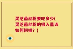 灵芝菌丝粉要吃多少(灵芝菌丝粉的摄入量该如何把握？)