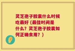 灵芝孢子胶囊什么时候吃最好 (最佳时间是什么？灵芝孢子胶囊如何正确食用？)