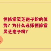 恒修堂灵芝孢子粉的优势？为什么选择恒修堂灵芝孢子粉？