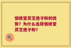 恒修堂灵芝孢子粉的优势？为什么选择恒修堂灵芝孢子粉？