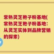 常熟灵芝袍子粉基地(常熟灵芝袍子粉基地：从灵芝实体到品牌营销的探索)