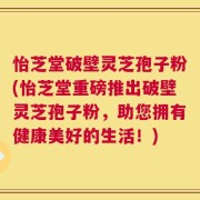 怡芝堂破壁灵芝孢子粉(怡芝堂重磅推出破壁灵芝孢子粉，助您拥有健康美好的生活！)